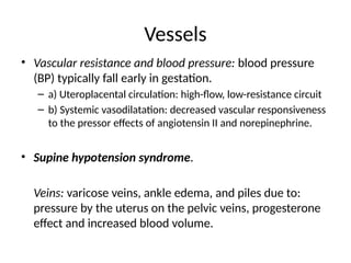 Vessels
• Vascular resistance and blood pressure: blood pressure
(BP) typically fall early in gestation.
– a) Uteroplacental circulation: high-flow, low-resistance circuit
– b) Systemic vasodilatation: decreased vascular responsiveness
to the pressor effects of angiotensin II and norepinephrine.
• Supine hypotension syndrome.
Veins: varicose veins, ankle edema, and piles due to:
pressure by the uterus on the pelvic veins, progesterone
effect and increased blood volume.
 
