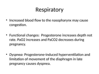 Respiratory
• Increased blood flow to the nasopharynx may cause
congestion.
• Functional changes: Progesterone increases depth not
rate. PaO2 increases and PaCO2 decreases during
pregnancy.
• Dyspnea: Progesterone-induced hyperventilation and
limitation of movement of the diaphragm in late
pregnancy causes dyspnea.
 