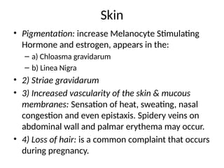 Skin
• Pigmentation: increase Melanocyte Stimulating
Hormone and estrogen, appears in the:
– a) Chloasma gravidarum
– b) Linea Nigra
• 2) Striae gravidarum
• 3) Increased vascularity of the skin & mucous
membranes: Sensation of heat, sweating, nasal
congestion and even epistaxis. Spidery veins on
abdominal wall and palmar erythema may occur.
• 4) Loss of hair: is a common complaint that occurs
during pregnancy.
 