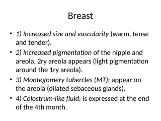 Breast
• 1) Increased size and vascularity (warm, tense
and tender).
• 2) Increased pigmentation of the nipple and
areola. 2ry areola appears (light pigmentation
around the 1ry areola).
• 3) Montegomery tubercles (MT): appear on
the areola (dilated sebaceous glands).
• 4) Colostrum-like fluid: is expressed at the end
of the 4th month.
 