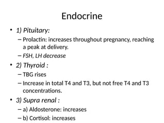 Endocrine
• 1) Pituitary:
– Prolactin: increases throughout pregnancy, reaching
a peak at delivery.
– FSH, LH decrease
• 2) Thyroid :
– TBG rises
– Increase in total T4 and T3, but not free T4 and T3
concentrations.
• 3) Supra renal :
– a) Aldosterone: increases
– b) Cortisol: increases
 
