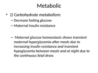 Metabolic
• 1) Carbohydrate metabolism:
– Decrease fasting glucose
– Maternal insulin resistance
– Maternal glucose homeostasis shows transient
maternal hyperglycemia after meals due to
increasing insulin resistance and transient
hypoglycemia between meals and at night due to
the continuous fetal draw.
 