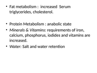 • Fat metabolism : increased Serum
triglycerides, cholesterol.
• Protein Metabolism : anabolic state
• Minerals & Vitamins: requirements of iron,
calcium, phosphorus, iodides and vitamins are
increased.
• Water: Salt and water retention
 