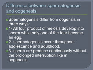 Spermatogensis differ from oogensis in
three ways:
1- All four product of meiosis develop into
sperm while only one of the four become
an egg.
2- spermatogensis occur throughout
adolescence and adulthood.
3- sperm are produce continuously without
the prolonged interruption like in
oogenesis.
 