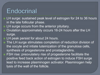  LH surge: sustained peak level of estrogen for 24 to 36 hours
in the late follicular phase.
 LH surge occurs from the anterior pituitary.
 Ovulation approximately occurs 16-24 hours after the LH
surge.
 LH peak persist for about 24 hours.
 The LH surge stimulates completion of reduction division of
the oocyte and intiate luteinization of the granulosa cells,
synthesis of progesterone and prostaglandins.
 FSH rise: preovulatery rise of progesterone facilitate the
positive feed back action of estrogen to induce FSH surge
lead to increase plasminogen activator. Plasminogen help
lysis of the wall of the follicle.
 