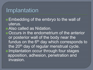 Embedding of the embryo to the wall of
uterus.
Also called as Nidation.
Occurs in the endometrium of the anterior
or posterior wall of the body near the
fundus on the 6th day which corresponds to
the 20th day of regular menstrual cycle.
Implantation occur through four stages
apposition, adhesion, penetration and
invasion.
 