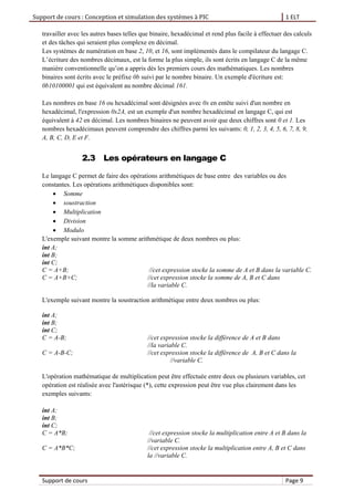 Support de cours : Conception et simulation des systèmes à PIC 1 ELT
Support de cours Page 9
travailler avec les autres bases telles que binaire, hexadécimal et rend plus facile à effectuer des calculs
et des tâches qui seraient plus complexe en décimal.
Les systèmes de numération en base 2, 10, et 16, sont implémentés dans le compilateur du langage C.
L’écriture des nombres décimaux, est la forme la plus simple, ils sont écrits en langage C de la même
manière conventionnelle qu’on a appris dès les premiers cours des mathématiques. Les nombres
binaires sont écrits avec le préfixe 0b suivi par le nombre binaire. Un exemple d'écriture est:
0b10100001 qui est équivalent au nombre décimal 161.
Les nombres en base 16 ou hexadécimal sont désignées avec 0x en entête suivi d'un nombre en
hexadécimal, l'expression 0x2A, est un exemple d'un nombre hexadécimal en langage C, qui est
équivalent à 42 en décimal. Les nombres binaires ne peuvent avoir que deux chiffres sont 0 et 1. Les
nombres hexadécimaux peuvent comprendre des chiffres parmi les suivants: 0, 1, 2, 3, 4, 5, 6, 7, 8, 9,
A, B, C, D, E et F.
2.3 Les opérateurs en langage C
Le langage C permet de faire des opérations arithmétiques de base entre des variables ou des
constantes. Les opérations arithmétiques disponibles sont:
 Somme
 soustraction
 Multiplication
 Division
 Modulo
L'exemple suivant montre la somme arithmétique de deux nombres ou plus:
int A;
int B;
int C;
C = A+B; //cet expression stocke la somme de A et B dans la variable C.
C = A+B+C; //cet expression stocke la somme de A, B et C dans
//la variable C.
L'exemple suivant montre la soustraction arithmétique entre deux nombres ou plus:
int A;
int B;
int C;
C = A-B; //cet expression stocke la différence de A et B dans
//la variable C.
C = A-B-C; //cet expression stocke la différence de A, B et C dans la
//variable C.
L'opération mathématique de multiplication peut être effectuée entre deux ou plusieurs variables, cet
opération est réalisée avec l'astérisque (*), cette expression peut être vue plus clairement dans les
exemples suivants:
int A;
int B;
int C;
C = A*B; //cet expression stocke la multiplication entre A et B dans la
//variable C.
C = A*B*C; //cet expression stocke la multiplication entre A, B et C dans
la //variable C.
 