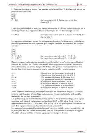 Support de cours : Conception et simulation des systèmes à PIC 1 ELT
Support de cours Page 10
La division arithmétique en langage C est spécifiée par la barre oblique (/), dans l'exemple suivant, on
peut voir sa mise en œuvre:
int A;
int B;
int C;
C = A/B; //cet expression stocke la division entre A et B dans
//la variable C.
L’opération modulo calcule le reste d'une division arithmétique, le calcul du modulo est indiqué par le
caractère pour cent (%), l'application de cette opération peut être vue dans l'exemple suivant:
C = A%B; //cet expression stocke le reste de la division entre A et B dans
//la //variable C.
Les opérations arithmétiques peuvent être utilisées en combinaison, c'est à dire que on peut mélanger
plusieurs opérations en une seule expression, pour voir plus clairement on va observer les exemples
suivants:
int A;
int B;
int C;
C = (A+B)/C; //cet expression est équivalente à C = (A+B) ÷C.
C = (A/B)*C; //cet expression est équivalente à C = (A÷B) X C.
D'autres opérateurs mathématiques raccourcis peuvent être utilisés lorsqu’on veut une modification
constante des variables, par exemple, il est possible d'incrémenter ou de décrémenter une variable
d'un certain nombre, tout comme il est possible de faire cette opération avec la multiplication et la
division. Pour comprendre ce concept, on observe plus clairement les exemples suivants:
A++; //Cet opérateur incrémente de un la valeur de A.
A--; //Cet opérateur décrémente de un la valeur de A.
A+=4; //Cet opérateur incrémente de 4 la valeur de A.
A-=5; //Cet opérateur décrémente de 5 la valeur de A.
A/=4; //Cet opérateur divise la valeur de A par 4.
A*=3; //Cet opérateur multiplie la valeur de A par 3.
A+=B; //Cet opérateur incrémente de B la valeur de A.
A*=B; //Cet opérateur multiplie la valeur de A par B.
Autres opérations mathématiques plus complexes peuvent être effectuées en langage C, à l'aide des
fonctions prédéfinies dans la bibliothèque mathématiques. Ce sujet sera traité plus tard, quand les
déclarations des fonctions seront étudiées.
Les opérateurs logiques permettent d'effectuer des actions ou des opérations qui respectent la logique
numérique soulevée par le mathématicien anglais George Boole au XIXe siècle. Boole a posé les
opérations booléennes OU, ET, NON, XOR, NOR, NAND, XNOR, qui sont largement étudiées dans les
cours de la logique combinatoire et systèmes numériques séquentielles.
Les opérations logiques sont effectuées en langage C entre deux variables ou des constantes, bit à bit
de même poids dans une variable ou un nombre. Pour voir et comprendre les exemples, on rappelle
d'abord les tables de vérité des opérations logiques comme indiqué ci-dessous:
 