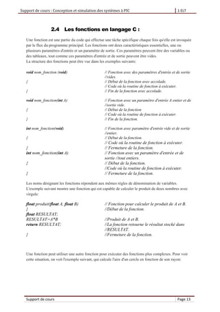 Support de cours : Conception et simulation des systèmes à PIC 1 ELT
Support de cours Page 13
2.4 Les fonctions en langage C :
Une fonction est une partie du code qui effectue une tâche spécifique chaque fois qu'elle est invoquée
par le flux du programme principal. Les fonctions ont deux caractéristiques essentielles, une ou
plusieurs paramètres d'entrée et un paramètre de sortie. Ces paramètres peuvent être des variables ou
des tableaux, tout comme ces paramètres d'entrée et de sortie peuvent être vides.
La structure des fonctions peut être vue dans les exemples suivants:
void nom_fonction (void) // Fonction avec des paramètres d'entrée et de sortie
//vides.
{ // Début de la fonction avec accolade.
// Code où la routine de fonction à exécuter.
} // Fin de la fonction avec accolade.
void nom_fonction(int A) // Fonction avec un paramètre d'entrée A entier et de
//sortie vide.
{ // Début de la fonction
// Code où la routine de fonction à exécuter.
} // Fin de la fonction.
int nom_fonction(void) // Fonction avec paramètre d'entrée vide et de sortie
//entier.
{ // Début de la fonction.
// Code où la routine de fonction à exécuter.
} // Fermeture de la fonction.
int nom_fonction(int A) // Fonction avec un paramètre d'entrée et de
sortie //tout entiers.
{ // Début de la fonction.
//Code où la routine de fonction à exécuter.
} // Fermeture de la fonction.
Les noms désignant les fonctions répondent aux mêmes règles de dénomination de variables.
L'exemple suivant montre une fonction qui est capable de calculer le produit de deux nombres avec
virgule:
float produit(float A, float B) // Fonction pour calculer le produit de A et B.
{ //Début de la fonction.
float RESULTAT;
RESULTAT=A*B //Produit de A et B.
return RESULTAT; //La fonction retourne le résultat stocké dans
//RESULTAT.
} //Fermeture de la fonction.
Une fonction peut utiliser une autre fonction pour exécuter des fonctions plus complexes. Pour voir
cette situation, on voit l'exemple suivant, qui calcule l'aire d'un cercle en fonction de son rayon:
 