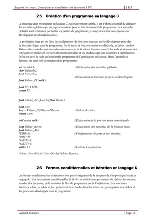 Support de cours : Conception et simulation des systèmes à PIC 1 ELT
Support de cours Page 15
2.5 Création d'un programme en langage C
La structure d'un programme en langage C est relativement simple, il est d'abord essentiel de déclarer
des variables globales qui on juge nécessaires pour le fonctionnement du programme. Les variables
globales sont reconnues par toutes les parties du programme, y compris les fonctions propres au
développeur et la fonction main().
La prochaine étape est de faire des déclarations de fonctions conçues par le développeur pour des
tâches spécifiques dans le programme. Par la suite, la fonction main() est déclarée, au début on doit
déclarer des variables qui sont nécessaires au sein de la même fonction main(). Le code ci-dessous doit
configurer et initialiser les ports du microcontrôleur et les modules qui sont essentiels à l'application.
Enfin, on écrit le code qui contient le programme de l’application utilisateur. Dans l'exemple ci-
dessous, on peut voir la structure d’un programme:
int Variable1; //Déclaration des variables globales.
char Variable2;
float Variable3;
//Déclaration de fonctions propres au développeur.
float Valeur_PI ( void )
{
float PI=3.1416;
return PI;
}
float Calcul_Aire_Cercle( float Rayon )
{
float Aire;
Aire = Valeur_PI()*Rayon*Rayon; //Calcul de l’aire.
return Aire;
}
void main( void ) //Déclaration de la fonction main ou principale
{
float Valeur_Rayon; //Déclaration des variables de la fonction main.
float Valeur_Aire;
TRISB=0; //Configuration de ports et des modules.
TRISC=0;
PORTB=0;
PORTC=0;
while( 1 ) //Code de l’application.
{
Valeur_Aire=Calcul_Aire_Cercle( Valeur_Rayon );
}
}
2.6 Formes conditionnelles et itération en langage C
Les formes conditionnelles et itératives font partie intégrante de la structure de n'importe quel code en
langage C. Les instructions conditionnelles if, if else, et switch case permettent de réaliser des menus,
prendre des décisions, et de contrôler le flux du programme ou de l'application. Les structures
itératives while, do while et for, permettent de créer des boucles itératives, qui régissent des tâches et
des processus développés dans le programme.
 