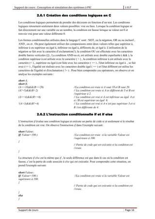 Support de cours : Conception et simulation des systèmes à PIC 1 ELT
Support de cours Page 16
2.6.1 Création des conditions logiques en C
Les conditions logiques permettent de prendre des décisions en fonction d’un test. Les conditions
logiques retournent seulement deux valeurs possibles: vrai ou faux. Lorsque la condition logique se
fait directement sur une variable ou un nombre, la condition est fausse lorsque sa valeur est 0 et
renvoie vrai pour une valeur différente 0.
Les formes conditionnelles utilisées dans le langage C sont : NOT, ou la négation, OR ou ou inclusif ,
AND , ou et . On peut également utiliser des comparaisons entre deux valeurs telles que supérieur à,
inférieur à ou supérieur ou égal à, inférieur ou égal à, différents de, et égal à. L'utilisation de la
négation se fait avec le caractère d’exclamation(!), la condition OU est effectuée avec les caractères
double barres verticales (||) , La condition AND ou et, est utilisée avec double esperluette ( && ), la
condition supérieur à est utilisée avec le caractère ( > ) , la condition inférieur à est utilisée avec le
caractère (< ) , supérieur ou égal à est faite avec les caractères ( >= ) , l'état inférieur ou égal à , se fait
avec (<= ) , l'égalité est réalisée avec les caractères double égal ( == ) et l'état différent est utilise les
caractères de l'égalité et d'exclamation ( != ) . Pour bien comprendre ces opérateurs, on observe et on
analyse les exemples suivants :
short A;
short B;
(A==10)&&(B==20) //La condition est vraie si A vaut 10 et B vaut 20.
(A!=5)&&(B>2) // La condition est vraie si A es différent de 5 et B est
//supérieur à 2.
(A<=4)&&(B>=6) // La condition est vrai si A est inférieur ou égal 4 et
si //B est supérieur ou égal 6.
!(A>3)&&(B!=4) // La condition est vrai si A n’est pas supérieur 3 et si
B //est différente de 4.
2.6.2 L'instruction conditionnelle if et if else
L'instruction if évalue une condition logique et exécute un partie de code si et seulement si le résultat
de la condition est vrai. On observe l'instruction if dans l'exemple suivant:
short Valeur;
if( Valeur>100 ) //La condition est vraie si la variable Valeur est
//supérieure à 100.
{
// Partie de code qui est exécutée si la condition est
//vraie.
}
La structure if else est la même que if , la seule différence est que dans le cas où la condition est
fausse, c’est la partie de code associée à else qui est exécutée. Pour comprendre cette situation, on
prend l'exemple suivant:
short Valeur;
if( Valeur>100 ) //La condition est vraie si la variable Valeur est
supérieure à 100.
{
// Partie de code qui est exécutée si la condition est
//vraie.
}
else
{
 