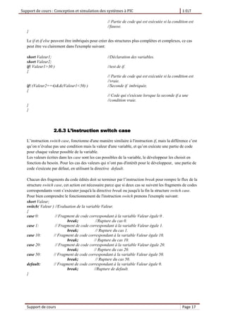 Support de cours : Conception et simulation des systèmes à PIC 1 ELT
Support de cours Page 17
// Partie de code qui est exécutée si la condition est
//fausse.
}
Le if et if else peuvent être imbriqués pour créer des structures plus complètes et complexes, ce cas
peut être vu clairement dans l'exemple suivant:
short Valeur1; //Déclaration des variables.
short Valeur2;
if( Valeur1>30 ) //test de if.
{
// Partie de code qui est exécutée si la condition est
//vraie.
if( (Valeur2==4)&&(Valeur1<50) ) //Seconde if imbriquée.
{
// Code qui s'exécute lorsque la seconde if a une
//condition vraie.
}
}
2.6.3 L’instruction switch case
L’instruction switch case, fonctionne d'une manière similaire à l'instruction if, mais la différence c’est
qu’on n’évalue pas une condition mais la valeur d'une variable, et qu’on exécute une partie de code
pour chaque valeur possible de la variable.
Les valeurs écrites dans les case sont les cas possibles de la variable, le développeur les choisit en
fonction du besoin. Pour les cas des valeurs qui n’ont pas d'intérêt pour le développeur, une partie de
code s'exécute par défaut, en utilisant la directive default.
Chacun des fragments du code édités doit se terminer par l’instruction break pour rompre le flux de la
structure switch case, cet action est nécessaire parce que si deux cas se suivent les fragments de codes
correspondants vont s’exécuter jusqu'à la directive break ou jusqu'à la fin la structure switch case.
Pour bien comprendre le fonctionnement de l'instruction switch prenons l'exemple suivant:
short Valeur;
switch( Valeur ) //Evaluation de la variable Valeur.
{
case 0: // Fragment de code correspondant à la variable Valeur égale 0 .
break; //Rupture du cas 0.
case 1: // Fragment de code correspondant à la variable Valeur égale 1.
break; // Rupture du cas 1.
case 10: // Fragment de code correspondant à la variable Valeur égale 10.
break; // Rupture du cas 10.
case 20: // Fragment de code correspondant à la variable Valeur égale 20.
break; // Rupture du cas 20.
case 50: // Fragment de code correspondant à la variable Valeur égale 50.
break; // Rupture du cas 50.
default: // Fragment de code correspondant à la variable Valeur égale 0.
break; //Rupture de default.
}
 