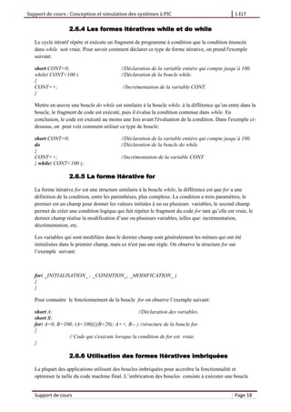 Support de cours : Conception et simulation des systèmes à PIC 1 ELT
Support de cours Page 18
2.6.4 Les formes itératives while et do while
Le cycle itératif répète et exécute un fragment de programme à condition que la condition énoncée
dans while soit vraie. Pour savoir comment déclarer ce type de forme itérative, on prend l'exemple
suivant:
short CONT=0; //Déclaration de la variable entière qui compte jusqu’à 100.
while( CONT<100 ) //Déclaration de la boucle while.
{
CONT++; //Incrémentation de la variable CONT.
}
Mettre en œuvre une boucle do while est similaire à la boucle while, à la différence qu’on entre dans la
boucle, le fragment de code est exécuté, puis il évalue la condition contenue dans while. En
conclusion, le code est exécuté au moins une fois avant l'évaluation de la condition. Dans l'exemple ci-
dessous, on peut voir comment utiliser ce type de boucle:
short CONT=0; //Déclaration de la variable entière qui compte jusqu’à 100.
do //Déclaration de la boucle do while.
{
CONT++; //Incrémentation de la variable CONT.
} while( CONT<100 );
2.6.5 La forme itérative for
La forme itérative for est une structure similaire à la boucle while, la différence est que for a une
définition de la condition, entre les parenthèses, plus complexe. La condition a trois paramètres, le
premier est un champ pour donner les valeurs initiales à un ou plusieurs variables, le second champ
permet de créer une condition logique qui fait répéter le fragment du code for tant qu’elle est vraie, le
dernier champ réalise la modification d’une ou plusieurs variables, telles que: incrémentation,
décrémentation, etc.
Les variables qui sont modifiées dans le dernier champ sont généralement les mêmes qui ont été
initialisées dans le premier champ, mais ce n'est pas une règle. On observe la structure for sur
l’exemple suivant:
for( _INITIALISATION_ ; _CONDITION_; _MODIFICATION_ )
{
}
Pour connaitre le fonctionnement de la boucle for on observe l’exemple suivant:
short A; //Déclaration des variables.
short B;
for( A=0, B=100; (A<100)||(B>20); A++, B-- ) //structure de la boucle for.
{
// Code qui s'exécute lorsque la condition de for est vraie.
}
2.6.6 Utilisation des formes itératives imbriquées
La plupart des applications utilisent des boucles imbriquées pour accroître la fonctionnalité et
optimiser la taille du code machine final. L’imbrication des boucles consiste à exécuter une boucle
 