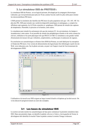 Support de cours : Conception et simulation des systèmes à PIC 1 ELT
Support de cours Page 20
3. Le simulateur ISIS de PROTEUS :
Le simulateur ISIS de Proteus est un logiciel puissant, développé par la compagnie électronique
Labcenter, qui s'est positionné pour plus de 10 ans comme l'un des outils les plus utiles pour simuler
les microcontrôleurs PICmicro.
L'ISIS permet la simulation des familles des PICmicro les plus populaires tels que: 12F, 16F, 18F. En
plus des PIC, ISIS peut simuler une variété de dispositifs numériques et analogiques, y compris les
afficheurs sept segments, les LCD des caractères et graphiques. ISIS permet de simuler des capteurs
de température, l'humidité, la pression et la lumière, entre autres.
Le simulateur peut simuler les actionneurs tels que des moteurs CC, les servomoteurs, les lampes à
incandescence, entre autres. Il est possible de simuler des périphériques d'entrée et de sortie comme les
claviers, ordinateur et les ports physiques tels que RS232 et USB. Ce simulateur a une grande variété
d'instruments de mesure tels que voltmètres, ampèremètres, oscilloscopes et analyseurs de signaux.
En conclusion ces caractéristiques et d'autres font d'ISIS de Proteus, un outil idéal pour la conception
et l'étude des PICmicro. Une version de démonstration du logiciel peut être téléchargée à partir du site
Web: www.labcenter.com. Sur la photo suivante, on peut voir l'aspect visuel de l'environnement de
développement d'ISIS:
Figure 3-1
L'utilisation et le travail avec ISIS exigent un large éventail d'outils et d'options qu’on doit savoir. On
va les découvrir progressivement au cours des exemples.
3.1 Les bases du simulateur ISIS
La section suivante montre les caractéristiques de base pour commencer la première simulation dans
ISIS. Dans une première étape, on identifie la palette sélecteur d’objets, c'est-à-gauche de l'écran, le
développeur doit identifier la touche P dans la palette comme le montre l'image ci-dessous:
 