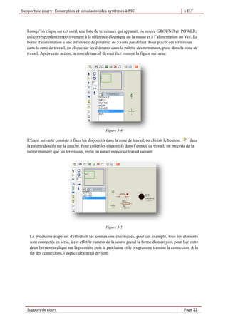Support de cours : Conception et simulation des systèmes à PIC 1 ELT
Support de cours Page 22
Lorsqu’on clique sur cet outil, une liste de terminaux qui apparait, on trouve GROUND et POWER,
qui correspondent respectivement à la référence électrique ou la masse et à l’alimentation ou Vcc. La
borne d'alimentation a une différence de potentiel de 5 volts par défaut. Pour placer ces terminaux
dans la zone de travail, on clique sur les éléments dans la palette des terminaux, puis dans la zone de
travail. Après cette action, la zone de travail devrait être comme la figure suivante:
Figure 3-4
L'étape suivante consiste à fixer les dispositifs dans la zone de travail, on choisit le bouton: dans
la palette d'outils sur la gauche. Pour coller les dispositifs dans l’espace de travail, on procède de la
même manière que les terminaux, enfin on aura l’espace de travail suivant:
Figure 3-5
La prochaine étape est d'effectuer les connexions électriques, pour cet exemple, tous les éléments
sont connectés en série, à cet effet le curseur de la souris prend la forme d'un crayon, pour lier entre
deux bornes on clique sur la première puis la prochaine et le programme termine la connexion. À la
fin des connexions, l’espace de travail devient:
 