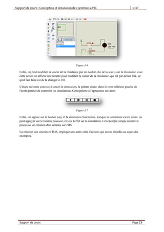 Support de cours : Conception et simulation des systèmes à PIC 1 ELT
Support de cours Page 23
Figure 3-6
Enfin, on peut modifier la valeur de la résistance par un double clic de la souris sur la résistance, avec
cette action on affiche une fenêtre pour modifier la valeur de la résistance, qui est par défaut 10k, ce
qu'il faut faire est de la changer à 330.
L'étape suivante consiste à lancer la simulation, la palette située dans le coin inférieur gauche de
l'écran permet de contrôler les simulations. Cette palette a l'apparence suivante:
Figure 3-7
Enfin, on appuie sur le bouton play et la simulation fonctionne, lorsque la simulation est en cours, on
peut appuyer sur le bouton poussoir, et voir l'effet sur la simulation. Cet exemple simple montre le
processus de création d'un schéma sur ISIS.
La création des circuits en ISIS, implique une autre série d'actions qui seront abordés au cours des
exemples.
 