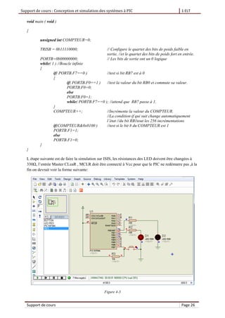 Support de cours : Conception et simulation des systèmes à PIC 1 ELT
Support de cours Page 26
void main ( void )
{
unsigned int COMPTEUR=0;
TRISB = 0b11110000; // Configure le quartet des bits de poids faible en
sortie, //et le quartet des bits de poids fort en entrée.
PORTB=0b00000000; // Les bits de sortie ont un 0 logique
while( 1 ) //Boucle infinie
{
if( PORTB.F7==0 ) //test si bit RB7 est à 0
{
if( PORTB.F0==1 ) //test la valeur du bit RB0 et commute sa valeur.
PORTB.F0=0;
else
PORTB.F0=1;
while( PORTB.F7==0 ); //attend que RB7 passe à 1.
}
COMPTEUR++; //Incrémente la valeur du COMPTEUR.
//La condition if qui suit change automatiquement
l’état //du bit RB1tout les 256 incrémentations
if(COMPTEUR&0x0100 ) //test si le bit 8 du COMPTEUR est 1
PORTB.F1=1;
else
PORTB.F1=0;
}
}
L étape suivante est de faire la simulation sur ISIS, les résistances des LED doivent être changées à
330Ω, l’entrée Master CLeaR , MCLR doit être connecté à Vcc pour que le PIC ne redémarre pas ,à la
fin on devrait voir la forme suivante:
Figure 4-3
 