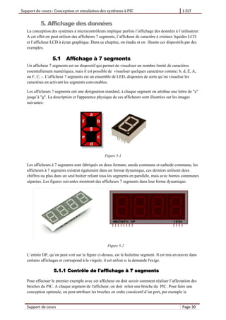 Support de cours : Conception et simulation des systèmes à PIC 1 ELT
Support de cours Page 30
5. Affichage des données
La conception des systèmes à microcontrôleurs implique parfois l’affichage des données à l’utilisateur.
A cet effet on peut utiliser des afficheurs 7 segments, l’afficheur de caractère à cristaux liquides LCD
et l’afficheur LCD à écran graphique. Dans ce chapitre, on étudie et on illustre ces dispositifs par des
exemples.
5.1 Affichage à 7 segments
Un afficheur 7 segments est un dispositif qui permet de visualiser un nombre limité de caractères
essentiellement numériques, mais il est possible de visualiser quelques caractères comme: b, d, E, A,
ou F, C, -. L'afficheur 7 segments est un ensemble de LED, disposées de sorte qu’on visualise les
caractères en activant les segments convenables.
Les afficheurs 7 segments ont une désignation standard, à chaque segment on attribue une lettre de "a"
jusqu’à "g". La description et l'apparence physique de ces afficheurs sont illustrées sur les images
suivantes:
Figure 5-1
Les afficheurs à 7 segments sont fabriqués en deux formats; anode commune et cathode commune, les
afficheurs à 7 segments existent également dans un format dynamique, ces derniers utilisent deux
chiffres ou plus dans un seul boitier reliant tous les segments en parallèle, mais avec bornes communes
séparées. Les figures suivantes montrent des afficheurs 7 segments dans leur forme dynamique:
Figure 5-2
L’entrée DP, qu’on peut voir sur la figure ci-dessus, est le huitième segment. Il est mis en œuvre dans
certains affichages et correspond à la virgule, il est utilisé si la demande l'exige.
5.1.1 Contrôle de l'affichage à 7 segments
Pour effectuer le premier exemple avec cet afficheur on doit savoir comment réaliser l’affectation des
broches du PIC. A chaque segment de l'afficheur, on doit relier une broche du PIC. Pour faire une
conception optimale, on peut attribuer les broches en ordre consécutif d’un port, par exemple le
 