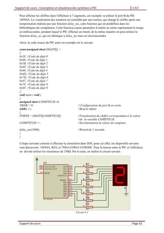 Support de cours : Conception et simulation des systèmes à PIC 1 ELT
Support de cours Page 32
Pour afficher les chiffres dans l'afficheur à 7 segments, cet exemple va utiliser le port B du PIC
16F84A. La visualisation des numéros est contrôlée par une routine, qui change le chiffre après une
temporisation réalisée par une fonction delay_ms, cette fonction qui est prédéfinie dans les
bibliothèques du compilateur. Cette fonction a pour paramètre d’entrée un entier représentant le temps
en millisecondes, pendant lequel le PIC effectue un retard, de la même manière on peut utiliser la
fonction delay_us, qui est identique à delay_ms mais en microsecondes.
Alors, le code source du PIC pour cet exemple est le suivant:
const unsigned short DIGITS[] =
{
0x3F, //Code du digit 0
0x06, //Code du digit 1
0x5B, //Code du digit 2
0x4F, //Code du digit 3
0x66, //Code du digit 4
0x6D, //Code du digit 5
0x7D, //Code du digit 6
0x07, //Code du digit 7
0x7F, //Code du digit 8
0x6F, //Code du digit 9
};
void main ( void )
{
unsigned short COMPTEUR=0;
TRISB = 0; // Configuration du port B en sortie
while( 1 ) //Boucle infinie
{
PORTB = DIGITS[COMPTEUR]; //Visualisation du chiffre correspondant à la valeur
//de la variable COMPTEUR.
COMPTEUR++; //Incrémentation la valeur de compteur.
delay_ms(1000); //Retard de 1 seconde.
}
}
L'étape suivante consiste à effectuer la simulation dans ISIS, pour cet effet, les dispositifs suivants
sont découverts: 16F84A, RES, et 7SEG-COM-CATHODE. Pour la liaison entre le PIC et l'afficheur,
on devrait utiliser les résistances de 330Ω. Par la suite, on réalise le circuit suivant :
Circuit 5-1
 