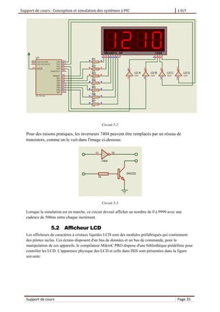 Support de cours : Conception et simulation des systèmes à PIC 1 ELT
Support de cours Page 35
Circuit 5-2
Pour des raisons pratiques, les inverseurs 7404 peuvent être remplacés par un réseau de
transistors, comme on le voit dans l'image ci-dessous:
Circuit 5-3
Lorsque la simulation est en marche, ce circuit devrait afficher un nombre de 0 à 9999 avec une
cadence de 500ms entre chaque incrément.
5.2 Afficheur LCD
Les afficheurs de caractères à cristaux liquides LCD sont des modules préfabriqués qui contiennent
des pilotes inclus. Ces écrans disposent d'un bus de données et un bus de commande, pour la
manipulation de ces appareils, le compilateur MikroC PRO dispose d'une bibliothèque prédéfinie pour
contrôler les LCD. L'apparence physique des LCD et celle dans ISIS sont présentées dans la figure
suivante:
 