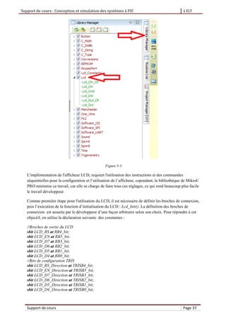 Support de cours : Conception et simulation des systèmes à PIC 1 ELT
Support de cours Page 37
Figure 5-5
L'implémentation de l'afficheur LCD, requiert l'utilisation des instructions et des commandes
séquentielles pour la configuration et l’utilisation de l’afficheur, cependant, la bibliothèque de MikroC
PRO minimise ce travail, car elle se charge de faire tous ces réglages, ce qui rend beaucoup plus facile
le travail développeur.
Comme première étape pour l'utilisation du LCD, il est nécessaire de définir les broches de connexion,
puis l’exécution de la fonction d’initialisation du LCD : Lcd_Init(). La définition des broches de
connexion est assurée par le développeur d’une façon arbitraire selon son choix. Pour répondre à cet
objectif, on utilise la déclaration suivante des constantes :
//Broches de sortie du LCD
sbit LCD_RS at RB4_bit;
sbit LCD_EN at RB5_bit;
sbit LCD_D7 at RB3_bit;
sbit LCD_D6 at RB2_bit;
sbit LCD_D5 at RB1_bit;
sbit LCD_D4 at RB0_bit;
//Bits de configuration TRIS
sbit LCD_RS_Direction at TRISB4_bit;
sbit LCD_EN_Direction at TRISB5_bit;
sbit LCD_D7_Direction at TRISB3_bit;
sbit LCD_D6_Direction at TRISB2_bit;
sbit LCD_D5_Direction at TRISB1_bit;
sbit LCD_D4_Direction at TRISB0_bit;
 