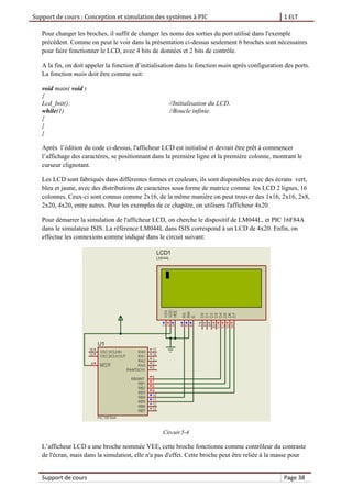 Support de cours : Conception et simulation des systèmes à PIC 1 ELT
Support de cours Page 38
Pour changer les broches, il suffit de changer les noms des sorties du port utilisé dans l'exemple
précédent. Comme on peut le voir dans la présentation ci-dessus seulement 6 broches sont nécessaires
pour faire fonctionner le LCD, avec 4 bits de données et 2 bits de contrôle.
A la fin, on doit appeler la fonction d’initialisation dans la fonction main après configuration des ports.
La fonction main doit être comme suit:
void main( void )
{
Lcd_Init(); //Initialisation du LCD.
while(1) //Boucle infinie.
{
}
}
Après l’édition du code ci-dessus, l'afficheur LCD est initialisé et devrait être prêt à commencer
l’affichage des caractères, se positionnant dans la première ligne et la première colonne, montrant le
curseur clignotant.
Les LCD sont fabriqués dans différentes formes et couleurs, ils sont disponibles avec des écrans vert,
bleu et jaune, avec des distributions de caractères sous forme de matrice comme les LCD 2 lignes, 16
colonnes. Ceux-ci sont connus comme 2x16, de la même manière on peut trouver des 1x16, 2x16, 2x8,
2x20, 4x20, entre autres. Pour les exemples de ce chapitre, on utilisera l'afficheur 4x20.
Pour démarrer la simulation de l'afficheur LCD, on cherche le dispositif de LM044L, et PIC 16F84A
dans le simulateur ISIS. La référence LM044L dans ISIS correspond à un LCD de 4x20. Enfin, on
effectue les connexions comme indiqué dans le circuit suivant:
Circuit 5-4
L’afficheur LCD a une broche nommée VEE, cette broche fonctionne comme contrôleur du contraste
de l'écran, mais dans la simulation, elle n'a pas d'effet. Cette broche peut être reliée à la masse pour
 