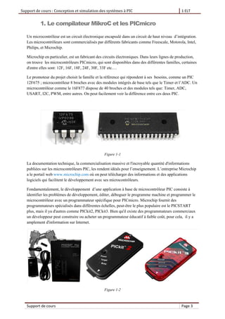 Support de cours : Conception et simulation des systèmes à PIC 1 ELT
Support de cours Page 3
1. Le compilateur MikroC et les PICmicro
Un microcontrôleur est un circuit électronique encapsulé dans un circuit de haut niveau d’intégration.
Les microcontrôleurs sont commercialisés par différents fabricants comme Freescale, Motorola, Intel,
Philips, et Microchip.
Microchip en particulier, est un fabricant des circuits électroniques. Dans leurs lignes de production,
on trouve les microcontrôleurs PICmicro, qui sont disponibles dans des différentes familles, certaines
d'entre elles sont: 12F, 16F, 18F, 24F, 30F, 33F etc.…
Le promoteur du projet choisit la famille et la référence qui répondent à ses besoins, comme un PIC
12F675 ; microcontrôleur 8 broches avec des modules intégrés de base tels que le Timer et l’ADC. Un
microcontrôleur comme le 16F877 dispose de 40 broches et des modules tels que: Timer, ADC,
USART, I2C, PWM, entre autres. On peut facilement voir la différence entre ces deux PIC.
Figure 1-1
La documentation technique, la commercialisation massive et l'incroyable quantité d'informations
publiées sur les microcontrôleurs PIC, les rendent idéals pour l’enseignement. L’entreprise Microchip
a le portail web www.microchip.com où on peut télécharger des informations et des applications
logiciels qui facilitent le développement avec ses microcontrôleurs.
Fondamentalement, le développement d’une application à base de microcontrôleur PIC consiste à
identifier les problèmes de développement, éditer, déboguer le programme machine et programmer le
microcontrôleur avec un programmateur spécifique pour PICmicro. Microchip fournit des
programmateurs spécialisés dans différentes échelles, peut-être le plus populaire est le PICSTART
plus, mais il ya d'autres comme PICkit2, PICkit3. Bien qu'il existe des programmateurs commerciaux
un développeur peut construire ou acheter un programmateur éducatif à faible coût, pour cela, il y a
amplement d'information sur Internet.
Figure 1-2
 
