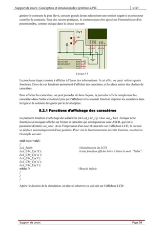 Support de cours : Conception et simulation des systèmes à PIC 1 ELT
Support de cours Page 39
générer le contraste le plus élevé, certains grands écrans nécessitent une tension négative externe pour
contrôler le contraste. Pour des raisons pratiques, le contraste peut être ajusté par l'intermédiaire d'un
potentiomètre, comme indiqué dans le circuit suivant:
Circuit 5-5
La prochaine étape consiste à afficher à l'écran des informations. A cet effet, on peut utiliser quatre
fonctions. Deux de ces fonctions permettent d'afficher des caractères, et les deux autres des chaînes de
caractères.
Pour afficher les caractères, on peut procéder de deux façons, la première affiche simplement les
caractères dans l'ordre consécutif pris par l'afficheur et la seconde fonction imprime les caractères dans
la ligne et la colonne désignées par le développeur.
5.2.1 Fonctions d’affichage des caractères
La première fonction d’affichage des caractères est Lcd_Chr_Cp (char out_char) ; lorsque cette
fonction est invoquée affiche sur l'écran le caractère qui correspond au code ASCII, qui est le
paramètre d'entrée out_char. Avec l'impression d'un nouvel caractère sur l’afficheur LCD, le curseur
se déplace automatiquement d'une position. Pour voir le fonctionnement de cette fonction, on observe
l'exemple suivant:
void main( void )
{
Lcd_Init(); //Initialisation du LCD.
Lcd_Chr_Cp(‘S’); //cette fonction affiche lettre à lettre le mot “Salut”.
Lcd_Chr_Cp(‘a’);
Lcd_Chr_Cp(‘l’);
Lcd_Chr_Cp(‘u’);
Lcd_Chr_Cp(‘t’);
while(1) //Boucle infinie.
{
}
}
Après l'exécution de la simulation, on devrait observer ce qui suit sur l'afficheur LCD:
 