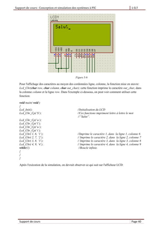 Support de cours : Conception et simulation des systèmes à PIC 1 ELT
Support de cours Page 40
Figure 5-6
Pour l'affichage des caractères au moyen des cordonnées ligne, colonne, la fonction mise en œuvre:
Lcd_Chr(char row, char column, char out_char); cette fonction imprime le caractère out_char, dans
la colonne column et la ligne row. Dans l'exemple ci-dessous, on peut voir comment utiliser cette
fonction:
void main( void )
{
Lcd_Init(); //Initialisation du LCD
Lcd_Chr_Cp(‘S’); //Ces functions impriment lettre à lettre le mot
//“Salut”.
Lcd_Chr_Cp(‘a’);
Lcd_Chr_Cp(‘l’);
Lcd_Chr_Cp(‘u’);
Lcd_Chr_Cp(‘t’);
Lcd_Chr( 1, 6, ‘1’); //Imprime le caractère 1, dans la ligne 1, colonne 6
Lcd_Chr( 2, 7, ‘2’); // Imprime le caractère 2, dans la ligne 2, colonne 7
Lcd_Chr( 3, 8, ‘3’); // Imprime le caractère 3, dans la ligne 3, colonne 8
Lcd_Chr( 4, 9, ‘4’); // Imprime le caractère 4, dans la ligne 4, colonne 9
while(1) //Boucle infinie.
{
}
}
Après l'exécution de la simulation, on devrait observer ce qui suit sur l'afficheur LCD:
 