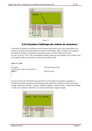 Support de cours : Conception et simulation des systèmes à PIC 1 ELT
Support de cours Page 41
Figure 5-7
5.2.2 Fonctions d'affichage des chaînes de caractères :
L'utilisation de chaînes est similaire aux deux fonctions précédentes, pour cela on peut afficher des
chaines de caractères à un point arbitraire à l'aide des coordonnées ligne et colonne. Pour imprimer
une chaîne de caractères à la position courante du curseur, on utilise la fonction suivante:
Lcd_Out_Cp (char * text) ; elle a un paramètre d'entrée unique qui est un pointeur vers la chaîne. Pour
voir comment utiliser cette fonction, on observe l'exemple suivant:
void main( void )
{
Lcd_Init(); //Initialisation du LCD.
Lcd_Out_Cp(“salut tout le Monde”);
while(1) //Boucle infinie.
{
}
}
La mise en œuvre de cette fonction peut être faite avec des chaînes de caractères constantes ou
variables, des chaines constantes sont indiquées par des guillemets au début et à la fin du texte, par
exemple "Salut tout le Monde ", la forme variable est déclarée : char texte [20] = "Salut tout le Monde
". Après avoir exécuté la simulation, on a comme montré dans la figure suivante:
 