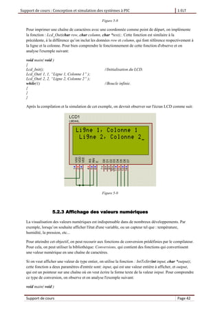 Support de cours : Conception et simulation des systèmes à PIC 1 ELT
Support de cours Page 42
Figure 5-8
Pour imprimer une chaîne de caractères avec une coordonnée comme point de départ, on implémente
la fonction : Lcd_Out(char row, char column, char *text);. Cette fonction est similaire à la
précédente, à la différence qu’on inclut les données row et column, qui font référence respectivement à
la ligne et la colonne. Pour bien comprendre le fonctionnement de cette fonction d'observe et on
analyse l'exemple suivant:
void main( void )
{
Lcd_Init(); //Initialisation du LCD.
Lcd_Out( 1, 1, “Ligne 1, Colonne 1” );
Lcd_Out( 2, 2, “Ligne 2, Colonne 2” );
while(1) //Boucle infinie.
{
}
}
Après la compilation et la simulation de cet exemple, on devrait observer sur l'écran LCD comme suit:
Figure 5-9
5.2.3 Affichage des valeurs numériques
La visualisation des valeurs numériques est indispensable dans de nombreux développements. Par
exemple, lorsqu’on souhaite afficher l'état d'une variable, ou un capteur tel que : température,
humidité, la pression, etc...
Pour atteindre cet objectif, on peut recourir aux fonctions de conversion prédéfinies par le compilateur.
Pour cela, on peut utiliser la bibliothèque: Conversions, qui contient des fonctions qui convertissent
une valeur numérique en une chaîne de caractères.
Si on veut afficher une valeur de type entier, on utilise la fonction : IntToStr(int input, char *output);
cette fonction a deux paramètres d'entrée sont: input, qui est une valeur entière à afficher, et output,
qui est un pointeur sur une chaîne où on veut écrire la forme texte de la valeur intput. Pour comprendre
ce type de conversion, on observe et on analyse l'exemple suivant:
void main( void )
 
