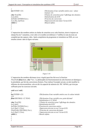 Support de cours : Conception et simulation des systèmes à PIC 1 ELT
Support de cours Page 43
{
int ENTIER=123; //Déclaration d’une variable entière avec valeur
//initiale 123.
char Text[20]; //Chaine de caractères pour l’affichage des données.
Lcd_Init(); //Initialisation du LCD.
IntToStr( ENTIER,Text ); //Fonction de conversion.
Lcd_Out_Cp(Text); //Impression du texte dans l’écran LCD.
while(1) //Boucle infinie.
{
}
}
L’impression des nombres entiers en chaîne de caractères avec cette fonction, réserve toujours un
champ fixe de 7 caractères, c'est à dire si le nombre est inférieur à 7 chiffres le reste du texte est
complété par des espaces vides. Après compilation du programme et simulation sur ISIS, on a un
résultat comme dans la figure suivante:
Figure 5-10
L’impression des nombres décimaux (avec virgule) peut être fait avec la fonction:
FloatToStr(float fnum, char *str);. La philosophie de fonctionnement de cette fonction est identique à
la précédente, qui fait des conversions d'entiers. Pour réaliser l'exemple suivant, on doit modifier la
référence du microcontrôleur, cela est dû à la capacité de mémoire du PIC 16F84A, qui n'est pas
suffisante pour les exercices suivants.
void main( void )
{
int ENTIER=123; //Déclaration d’une variable entière avec la valeur initiale
123.
float DECIMAL=12.76543; //Déclaration d’une variable avec point décimal
//initialisation à 12,76543.
char Text[20]; // Chaine de caractères pour l’affichage des données.
Lcd_Init(); //Initialisation du LCD.
IntToStr( ENTIER,Text ); //Fonction de conversion entière .
Lcd_Out(1,1,Text); //Impression du texte en sur l’écran LCD.
FloatToStr( DECIMAL,Text ); //Fonction de conversion décimale.
Lcd_Out(2,1,Text); // Impression du texte en sur l’écran LCD.
while(1) //Boucle infinie.
{
}
}
 