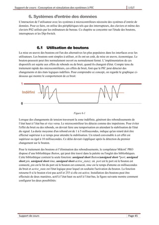 Support de cours : Conception et simulation des systèmes à PIC 1 ELT
Support de cours Page 45
6. Systèmes d’entrée des données
L'interaction de l’utilisateur avec les systèmes à microcontrôleurs nécessite des systèmes d’entrée de
données. Pour ce faire, on utilise des périphériques tels que des interrupteurs, des claviers et même des
claviers PS2 utilisés par les ordinateurs de bureau. Ce chapitre se concentre sur l'étude des boutons,
interrupteurs et les Dip-Switch.
6.1 Utilisation de boutons
La mise en œuvre des boutons est l'un des alternatives les plus populaires dans les interfaces avec les
utilisateurs. Les boutons sont simples à utiliser, et ils ont un coût, de mise en œuvre, économique. Le
bouton-poussoir peut être normalement ouvert ou normalement fermé. L’implémentation de ces
dispositifs est sujette aux effets de rebonds ou de bruit, quand ils changent d'état. Compte tenu du
traitement rapide des microcontrôleurs, ces effets de bruit, font que le PIC peut détecter des
changements et des états logiques indéfinis. Pour comprendre ce concept, on regarde le graphique ci-
dessous qui montre le comportement de ce bruit:
Figure 6-1
Lorsque des changements de tension traversent la zone indéfinie, génèrent des rebondissements de
l’état haut à l’état bas et vice versa. Le microcontrôleur les détecte comme des impulsions. Pour éviter
l'effet du bruit ou des rebonds, on devrait faire une temporisation en attendant la stabilisation de l'état
du signal. La durée moyenne d'un rebond est de 1 à 5 millisecondes, indique qu'un retard doit être
effectué supérieur à ce temps pour attendre la stabilisation. Un retard convenable à cet effet est
supérieur ou égal à 10 millisecondes. Ce délai devrait s'appliquer après la détection du premier
changement sur le bouton.
Pour le traitement des boutons et l’élimination des rebondissements, le compilateur MikroC PRO
dispose d’une bibliothèque Button, qui peut être touvé dans la palette ou l'onglet des bibliothèques.
Cette bibliothèque contient la seule fonction: unsigned short Button(unsigned short *port, unsigned
short pin, unsigned short time, unsigned short active_state); où port est le port où le bouton est
connecté, pin est le bit du port où le bouton est connecté, time est le temps d'attente en millisecondes
du bruit et active_state est l'état logique pour lequel on souhaite l'activation du bouton. La fonction
retourne 0 si le bouton n'est pas actif et 255 si elle est active. Installation des boutons peut être
effectuée de deux manières, actif à l’état haut ou actif à l’état bas, la figure suivante montre comment
configurer les deux possibilités:
 