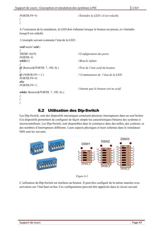 Support de cours : Conception et simulation des systèmes à PIC 1 ELT
Support de cours Page 47
PORTB.F0=0; //Eteindre la LED s’il est relaché.
}
}
A l’exécution de la simulation, la LED doit s'allumer lorsque le bouton est pressé, et s’éteindre
lorsqu'il est relâché.
L'exemple suivant commute l’état de la LED :
void main( void )
{
TRISB=0xF0; //Configuration des ports.
PORTB=0;
while(1) //Boucle infinie.
{
if( Button(&PORTB, 7, 100, 0) ) //Test de l’état actif du bouton.
{
if( PORTB.F0==1 ) // Commutation de l’état de la LED.
PORTB.F0=0;
else
PORTB.F0=1;
//Attente que le bouton soit no actif.
while( Button(&PORTB, 7, 100, 0) );
}
}
}
6.2 Utilisation des Dip-Switch
Les Dip-Switch, sont des dispositifs mécaniques contenant plusieurs interrupteurs dans un seul boitier.
Ces dispositifs permettent de configurer de façon simple les caractéristiques binaires des systèmes à
microcontrôleurs. Les Dip-Switch, sont disponibles dans le commerce dans des tailles, des couleurs, et
des nombres d’interrupteurs différents. Leurs aspects physiques et leurs schémas dans le simulateur
ISIS sont les suivants:
Figure 6-2
L’utilisation du Dip-Switch est similaire au bouton. Il peut être configuré de la même manière avec
activation sur l’état haut ou bas. Ces configurations peuvent être appréciés dans le circuit suivant:
 