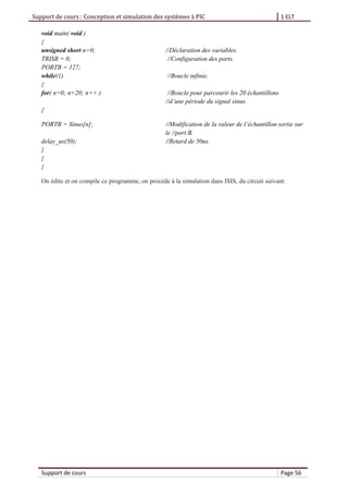 Support de cours : Conception et simulation des systèmes à PIC 1 ELT
Support de cours Page 56
void main( void )
{
unsigned short n=0; //Déclaration des variables.
TRISB = 0; //Configuration des ports.
PORTB = 127;
while(1) //Boucle infinie.
{
for( n=0; n<20; n++ ) //Boucle pour parcourir les 20 échantillons
//d’une période du signal sinus.
{
PORTB = Sinus[n]; //Modification de la valeur de l’échantillon sortie sur
le //port B.
delay_us(50); //Retard de 50us.
}
}
}
On édite et on compile ce programme, on procède à la simulation dans ISIS, du circuit suivant:
 