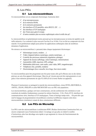 Support de cours : Conception et simulation des systèmes à PIC 1 ELT
Support de cours Page 58
8. Les PICs
8.1 Les microcontrôleurs
Un microcontrôleur est un composant électronique Autonome doté :
 d’un microprocesseur,
 de la mémoire RAM,
 de la mémoire permanente
 des interfaces d’E/S parallèle, série (RS232, I2C …)
 des interfaces d’E/S analogique
 des Timer pour gérer le temps
 d’autres modules plus au moins sophistiqués selon la taille des μC.
Le microcontrôleur est généralement moins puissant qu’un microprocesseur en terme de rapidité ou de
taille mémoire, il se contente le plus souvent d’un bus 8 ou 16 bits. Ceci en fait un composant très bon
marché. Il est parfaitement adapté pour piloter les applications embarquées dans de nombreux
domaines d’application.
On retrouve un microcontrôleur (± puissant) dans chaque équipement électronique :
 Informatique (souris, modem …)
 Vidéo (Appareil photos numérique, caméra numérique …)
 Contrôle des processus industriels (régulation, pilotage)
 Appareil de mesure (affichage, calcul statistique, mémorisation)
 Automobile (ABS, injection, GPS, airbag)
 Multimédia (téléviseur, carte audio, carte vidéo, MP3, magnétoscope)
 Téléphones (fax, portable, modem)
 Electroménager (lave-vaisselle, lave-linge, four micro-onde)
Un microcontrôleur peut être programmé une fois pour toutes afin qu'il effectue une ou des tâches
précises au sein d'un appareil électronique. Mais les μC récents peuvent être reprogrammés et ceci
grâce à leur mémoire permanente de type FLASH (d’où le terme flasher un appareil).
Plusieurs Constructeurs se partagent le marché des microcontrôleurs, citons INTEL,MOTOROLA,
AMTEL, ZILOG, PHILIPS et enfin MICROCHIP avec ses PICs très populaires.
Les microcontrôleurs, quelque soit leurs constructeurs, ont des architecture très similaires et sont
constitués de modules fondamentaux assurant les mêmes fonctions : UAL, Ports d’E/S, interfaces de
communications série, Interfaces d’E/S analogiques, Timer et horloge temps réels… On peut dire que
seul le langage de programmation (Assembleurs) constitue la différence majeure entre deux
microcontrôleurs (similaires) venant de deux constructeurs différents.
8.2 Les PICs de Microchip
Les PICs sont des microcontrôleurs à architecture RISC (Reduce Instructions Construction Set), ou
encore composant à jeu d’instructions réduit. L'avantage est que plus on réduit le nombre
d’instructions, plus leur décodage sera rapide ce qui augmente la vitesse de fonctionnement du
microcontrôleur.
 