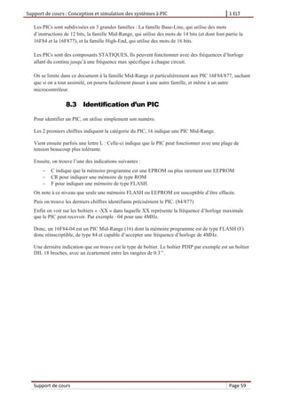 Support de cours : Conception et simulation des systèmes à PIC 1 ELT
Support de cours Page 59
Les PICs sont subdivisées en 3 grandes familles : La famille Base-Line, qui utilise des mots
d’instructions de 12 bits, la famille Mid-Range, qui utilise des mots de 14 bits (et dont font partie la
16F84 et la 16F877), et la famille High-End, qui utilise des mots de 16 bits.
Les PICs sont des composants STATIQUES, Ils peuvent fonctionner avec des fréquences d’horloge
allant du continu jusqu’à une fréquence max spécifique à chaque circuit.
On se limite dans ce document à la famille Mid-Range et particulièrement aux PIC 16F84/877, sachant
que si on a tout assimilé, on pourra facilement passer à une autre famille, et même à un autre
microcontrôleur.
8.3 Identification d’un PIC
Pour identifier un PIC, on utilise simplement son numéro.
Les 2 premiers chiffres indiquent la catégorie du PIC, 16 indique une PIC Mid-Range.
Vient ensuite parfois une lettre L : Celle-ci indique que le PIC peut fonctionner avec une plage de
tension beaucoup plus tolérante.
Ensuite, on trouve l’une des indications suivantes :
 C indique que la mémoire programme est une EPROM ou plus rarement une EEPROM
 CR pour indiquer une mémoire de type ROM
 F pour indiquer une mémoire de type FLASH.
On note à ce niveau que seule une mémoire FLASH ou EEPROM est susceptible d’être effacée.
Puis on trouve les derniers chiffres identifiants précisément le PIC. (84/877)
Enfin on voit sur les boîtiers « -XX » dans laquelle XX représente la fréquence d’horloge maximale
que le PIC peut recevoir. Par exemple –04 pour une 4MHz.
Donc, un 16F84-04 est un PIC Mid-Range (16) dont la mémoire programme est de type FLASH (F)
donc réinscriptible, de type 84 et capable d’accepter une fréquence d’horloge de 4MHz.
Une dernière indication que on trouve est le type de boîtier. Le boîtier PDIP par exemple est un boîtier
DIL 18 broches, avec un écartement entre les rangées de 0.3’’.
 