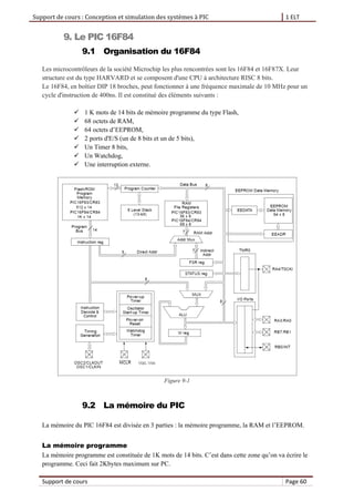Support de cours : Conception et simulation des systèmes à PIC 1 ELT
Support de cours Page 60
9. Le PIC 16F84
9.1 Organisation du 16F84
Les microcontrôleurs de la société Microchip les plus rencontrées sont les 16F84 et 16F87X. Leur
structure est du type HARVARD et se composent d'une CPU à architecture RISC 8 bits.
Le 16F84, en boîtier DIP 18 broches, peut fonctionner à une fréquence maximale de 10 MHz pour un
cycle d'instruction de 400ns. Il est constitué des éléments suivants :
 1 K mots de 14 bits de mémoire programme du type Flash,
 68 octets de RAM,
 64 octets d’EEPROM,
 2 ports d'E/S (un de 8 bits et un de 5 bits),
 Un Timer 8 bits,
 Un Watchdog,
 Une interruption externe.
Figure 9-1
9.2 La mémoire du PIC
La mémoire du PIC 16F84 est divisée en 3 parties : la mémoire programme, la RAM et l’EEPROM.
La mémoire programme
La mémoire programme est constituée de 1K mots de 14 bits. C’est dans cette zone qu’on va écrire le
programme. Ceci fait 2Kbytes maximum sur PC.
 