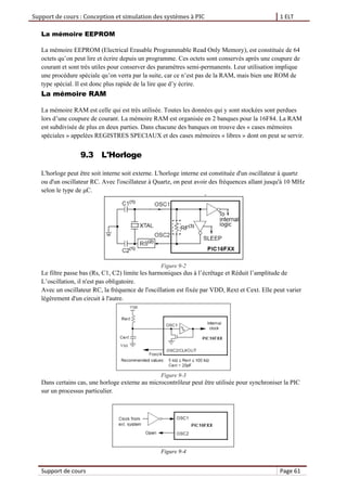 Support de cours : Conception et simulation des systèmes à PIC 1 ELT
Support de cours Page 61
La mémoire EEPROM
La mémoire EEPROM (Electrical Erasable Programmable Read Only Memory), est constituée de 64
octets qu’on peut lire et écrire depuis un programme. Ces octets sont conservés après une coupure de
courant et sont très utiles pour conserver des paramètres semi-permanents. Leur utilisation implique
une procédure spéciale qu’on verra par la suite, car ce n’est pas de la RAM, mais bien une ROM de
type spécial. Il est donc plus rapide de la lire que d’y écrire.
La mémoire RAM
La mémoire RAM est celle qui est très utilisée. Toutes les données qui y sont stockées sont perdues
lors d’une coupure de courant. La mémoire RAM est organisée en 2 banques pour la 16F84. La RAM
est subdivisée de plus en deux parties. Dans chacune des banques on trouve des « cases mémoires
spéciales » appelées REGISTRES SPECIAUX et des cases mémoires « libres » dont on peut se servir.
9.3 L'Horloge
L'horloge peut être soit interne soit externe. L'horloge interne est constituée d'un oscillateur à quartz
ou d'un oscillateur RC. Avec l'oscillateur à Quartz, on peut avoir des fréquences allant jusqu'à 10 MHz
selon le type de μC.
Figure 9-2
Le filtre passe bas (Rs, C1, C2) limite les harmoniques dus à l’écrêtage et Réduit l’amplitude de
L’oscillation, il n'est pas obligatoire.
Avec un oscillateur RC, la fréquence de l'oscillation est fixée par VDD, Rext et Cext. Elle peut varier
légèrement d'un circuit à l'autre.
Figure 9-3
Dans certains cas, une horloge externe au microcontrôleur peut être utilisée pour synchroniser la PIC
sur un processus particulier.
Figure 9-4
 