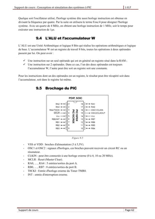 Support de cours : Conception et simulation des systèmes à PIC 1 ELT
Support de cours Page 62
Quelque soit l'oscillateur utilisé, l'horloge système dite aussi horloge instruction est obtenue en
divisant la fréquence par quatre. Par la suite on utilisera le terme Fosc/4 pour désigner l'horloge
système. Avec un quartz de 4 MHz, on obtient une horloge instruction de 1 MHz, soit le temps pour
exécuter une instruction de 1μs.
9.4 L'ALU et l’accumulateur W
L’ALU est une Unité Arithmétique et logique 8 Bits qui réalise les opérations arithmétiques et logique
de base. L’accumulateur W est un registre de travail 8 bits, toutes les opérations à deux opérandes
passent par lui. On peut avoir :
 Une instruction sur un seul opérande qui est en général un registre situé dans la RAM ;
 Une instruction sur 2 opérandes. Dans ce cas, l’un des deux opérandes est toujours
l’accumulateur W, l’autre peut être soit un registre soit une constante.
Pour les instructions dont un des opérandes est un registre, le résultat peut être récupéré soit dans
l’accumulateur, soit dans le registre lui-même.
9.5 Brochage du PIC
Figure 9-5
- VSS et VDD : broches d'alimentation (3 à 5,5V).
- OSC1 et OSC2 : signaux d'horloges, ces broches peuvent recevoir un circuit RC ou un
résonateur.
- CLKIN : peut être connectée à une horloge externe (0 à 4, 10 ou 20 MHz).
- MCLR : Reset (Master Clear).
- RA0, ... , RA4 : 5 entrées/sorties du port A.
- RB0, ... , RB7 : 8 entrées/sorties du port B.
- T0CKI : Entrée d'horloge externe du Timer TMR0.
- INT : entrée d'interruption externe.
 
