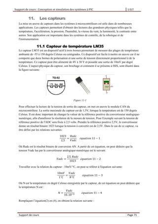 Support de cours : Conception et simulation des systèmes à PIC 1 ELT
Support de cours Page 71
11. Les capteurs
La mise en œuvre de capteurs dans les systèmes à microcontrôleurs est utile dans de nombreuses
applications. Les capteurs permettent d'obtenir des lectures des grandeurs physiques telles que la
température, l'accélération, la pression, l'humidité, la vitesse du vent, la luminosité, le contraste entre
autres. Son application est importante dans les systèmes de contrôle, de la robotique et de
l'instrumentation.
11.1 Capteur de température LM35
Le capteur LM35 est un dispositif actif à trois bornes permettant de mesurer des plages de température
ambiante de -55 à 150 degrés Celsius ou centigrades. Ce dispositif est facile à mettre en œuvre car il ne
comporte que deux bornes de polarisation et une sortie de tension directement proportionnel à de la
température. Ce capteur peut être alimenté de 4V à 30 V et possède une sortie de 10mV par degré
Celsius. L'aspect physique du capteur, son brochage et comment il se présente à ISIS, sont illustré dans
la figure suivante:
Figure 11-1
Pour effectuer la lecture de la tension de sortie du capteur, on met en œuvre le module CAN du
microcontrôleur. La sortie maximale du capteur est de 1,5V, lorsque la température est de 150 degrés
Celsius. Il est donc important de changer la valeur de la référence positive du convertisseur analogique-
numérique, afin d'améliorer la résolution de la mesure de tension. Pour l'exemple suivant la tension de
référence positive de l'ADC sera fixée à 2,5 volts. Prendre la référence positive 2,5V, le convertisseur
donne un résultat binaire 1023 lorsque la tension à convertir est de 2,5V. Dans le cas de ce capteur, va
être défini par les relations suivantes:
Où Radc est le résultat binaire de conversion AN. A partir de cet équation, on peut déduire que la
tension Vadc lue par le convertisseur analogique-numérique est le suivant:
Travailler avec la relation du capteur : 10mV/°C, on peut se référer à l'équation suivante:
Où N est la température en degré Celsius enregistrée par le capteur, de cet équation on peut déduire que
la température N est :
Remplaçant l’équation(2) en (4), on obtient la relation suivante :
 