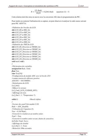 Support de cours : Conception et simulation des systèmes à PIC 1 ELT
Support de cours Page 72
Cette relation doit être mise en œuvre avec la conversion AD, dans le programmation du PIC.
Pour mettre en contexte l'utilisation de ce capteur, on peut observer et analyser le code source suivant
pour PIC 16F877A:
//Définition des broches du LCD
sbit LCD_RS at RB4_bit;
sbit LCD_EN at RB5_bit;
sbit LCD_D7 at RB3_bit;
sbit LCD_D6 at RB2_bit;
sbit LCD_D5 at RB1_bit;
sbit LCD_D4 at RB0_bit;
//Définition des TRIS du LCD
sbit LCD_RS_Direction at TRISB4_bit;
sbit LCD_EN_Direction at TRISB5_bit;
sbit LCD_D7_Direction at TRISB3_bit;
sbit LCD_D6_Direction at TRISB2_bit;
sbit LCD_D5_Direction at TRISB1_bit;
sbit LCD_D4_Direction at TRISB0_bit;
void main( void )
{
//Déclaration des variables.
unsigned int Radc, TemI;
float Tem;
char Text[16];
//Configuration du module ADC avec la broche AN3
//comme tension de référence positive.
ADCON1 = 0b11000001;
//Initialization du LCD.
Lcd_Init();
//Effacer le curseur.
Lcd_Cmd(_LCD_CURSOR_OFF);
//Affichage du texte.
Lcd_Out( 1, 1, "Temperature:");
while(1) //Boucle infinie.
{
//Lecture du canal 0 du module CAN.
Radc = ADC_Read(0);
//Utilisation de l’ quation (5).
Tem = 0.244*Radc;
//Convertir le résultat en un nombre entier.
TemI = Tem;
//Convertir le nombre entier en une chaine de caractères.
IntToStr( TemI, Text );
//Affichage du résultat.
Lcd_Out( 2, 1, Text);
//Retard de 100m secondes.
 