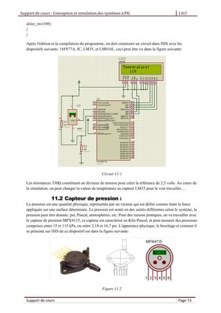 Support de cours : Conception et simulation des systèmes à PIC 1 ELT
Support de cours Page 73
delay_ms(100);
}
}
Après l'édition et la compilation du programme, on doit construire un circuit dans ISIS avec les
dispositifs suivants: 16F877A, IC, LM35, et LM016L, ceci peut être vu dans la figure suivante:
Circuit 11-1
Les résistances 330Ω constituent un diviseur de tension pour créer la référence de 2,5 volts. Au cours de
la simulation, on peut changer la valeur de température au capteur LM35 pour le voir travailler....
11.2 Capteur de pression :
La pression est une quantité physique, représentée par un vecteur qui est défini comme étant la force
appliquée sur une surface déterminée. La pression est notée en des unités différentes selon le système, la
pression peut être donnée: psi, Pascal, atmosphères, etc. Pour des raisons pratiques, on va travailler avec
le capteur de pression MPX4115, ce capteur est caractérisé en Kilo Pascal, et peut mesurer des pressions
comprises entre 15 et 115 kPa, ou entre 2,18 et 16,7 psi. L'apparence physique, le brochage et commet il
se présente sur ISIS de ce dispositif est dans la figure suivante:
Figure 11.2
 