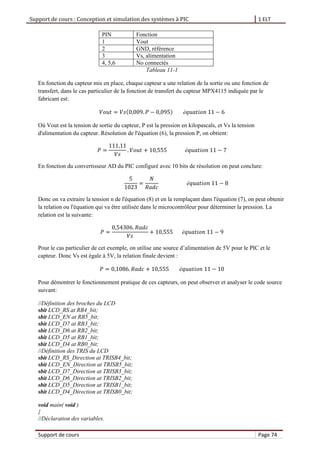 Support de cours : Conception et simulation des systèmes à PIC 1 ELT
Support de cours Page 74
PIN Fonction
1 Vout
2 GND, référence
3 Vs, alimentation
4, 5,6 No connectés
Tableau 11-1
En fonction du capteur mis en place, chaque capteur a une relation de la sortie ou une fonction de
transfert, dans le cas particulier de la fonction de transfert du capteur MPX4115 indiquée par le
fabricant est:
Où Vout est la tension de sortie du capteur, P est la pression en kilopascals, et Vs la tension
d'alimentation du capteur. Résolution de l'équation (6), la pression P, on obtient:
En fonction du convertisseur AD du PIC configuré avec 10 bits de résolution on peut conclure:
Donc on va extraire la tension n de l'équation (8) et en la remplaçant dans l'équation (7), on peut obtenir
la relation ou l'équation qui va être utilisée dans le microcontrôleur pour déterminer la pression. La
relation est la suivante:
Pour le cas particulier de cet exemple, on utilise une source d’alimentation de 5V pour le PIC et le
capteur. Donc Vs est égale à 5V, la relation finale devient :
Pour démontrer le fonctionnement pratique de ces capteurs, on peut observer et analyser le code source
suivant:
//Définition des broches du LCD
sbit LCD_RS at RB4_bit;
sbit LCD_EN at RB5_bit;
sbit LCD_D7 at RB3_bit;
sbit LCD_D6 at RB2_bit;
sbit LCD_D5 at RB1_bit;
sbit LCD_D4 at RB0_bit;
//Définition des TRIS du LCD
sbit LCD_RS_Direction at TRISB4_bit;
sbit LCD_EN_Direction at TRISB5_bit;
sbit LCD_D7_Direction at TRISB3_bit;
sbit LCD_D6_Direction at TRISB2_bit;
sbit LCD_D5_Direction at TRISB1_bit;
sbit LCD_D4_Direction at TRISB0_bit;
void main( void )
{
//Déclaration des variables.
 