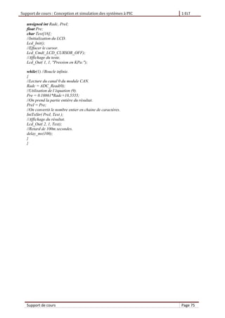 Support de cours : Conception et simulation des systèmes à PIC 1 ELT
Support de cours Page 75
unsigned int Radc, PreI;
float Pre;
char Text[16];
//Initialization du LCD.
Lcd_Init();
//Effacer le cursor.
Lcd_Cmd(_LCD_CURSOR_OFF);
//Affichage du texte.
Lcd_Out( 1, 1, "Pression en KPa:");
while(1) //Boucle infinie.
{
//Lecture du canal 0 du module CAN.
Radc = ADC_Read(0);
//Utilisation de l’ quation (9).
Pre = 0.10861*Radc+10,5555;
//On prend la partie entière du résultat.
PreI = Pre;
//On convertit le nombre entier en chaine de caractères.
IntToStr( PreI, Text );
//Affichage du résultat.
Lcd_Out( 2, 1, Text);
//Retard de 100m secondes.
delay_ms(100);
}
}
 