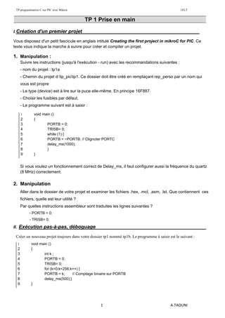 TP programmation C sur PIC avec Mikroc 1ELT
1 A.TAOUNI
TP 1 Prise en main
I.Création d'un premier projet :
Vous disposez d'un petit fascicule en anglais intitulé Creating the first project in mikroC for PIC. Ce
texte vous indique la marche à suivre pour créer et compiler un projet.
1. Manipulation :
Suivre les instructions (jusqu'à l'exécution - run) avec les recommandations suivantes :
- nom du projet : tp1a
- Chemin du projet d:tp_pictp1. Ce dossier doit être créé en remplaçant rep_perso par un nom qui
vous est propre
- Le type (device) est à lire sur la puce elle-même. En principe 16F887.
- Choisir les fusibles par défaut.
- Le programme suivant est à saisir :
Si vous voulez un fonctionnement correct de Delay_ms, il faut configurer aussi la fréquence du quartz
(8 MHz) correctement.
2. Manipulation
Aller dans le dossier de votre projet et examiner les fichiers .hex, .mcl, .asm, .lst. Que contiennent ces
fichiers, quelle est leur utilité ?
Par quelles instructions assembleur sont traduites les lignes suivantes ?
- PORTB = 0;
- TRISB= 0;
II. Exécution pas-à-pas, déboguage :
Créer un nouveau projet toujours dans votre dossier tp1 nommé tp1b. Le programme à saisir est le suivant :
1 void main ()
2 {
3 PORTB = 0;
4 TRISB= 0;
5 while (1) {
6 PORTB = ~PORTB; // Clignoter PORTC
7 delay_ms(1000);
8 }
9 }
1 void main ()
2 {
3 int k ;
4 PORTB = 0;
5 TRISB= 0;
6 for (k=0;k<256;k++) {
7 PORTB = k; // Comptage binaire sur PORTB
8 delay_ms(500);}
9 }
 