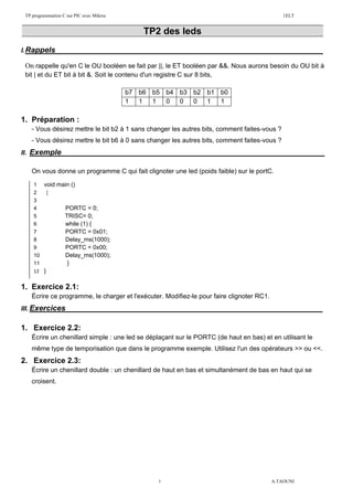 TP programmation C sur PIC avec Mikroc 1ELT
1 A.TAOUNI
TP2 des leds
I.Rappels :
On rappelle qu'en C le OU booléen se fait par ||, le ET booléen par &&. Nous aurons besoin du OU bit à
bit | et du ET bit à bit &. Soit le contenu d'un registre C sur 8 bits,
b7 b6 b5 b4 b3 b2 b1 b0
1 1 1 0 0 0 1 1
1. Préparation :
- Vous désirez mettre le bit b2 à 1 sans changer les autres bits, comment faites-vous ?
- Vous désirez mettre le bit b6 à 0 sans changer les autres bits, comment faites-vous ?
II. Exemple :
On vous donne un programme C qui fait clignoter une led (poids faible) sur le portC.
1. Exercice 2.1:
Écrire ce programme, le charger et l'exécuter. Modifiez-le pour faire clignoter RC1.
III. Exercices :
1. Exercice 2.2:
Écrire un chenillard simple : une led se déplaçant sur le PORTC (de haut en bas) et en utilisant le
même type de temporisation que dans le programme exemple. Utilisez l'un des opérateurs >> ou <<.
2. Exercice 2.3:
Écrire un chenillard double : un chenillard de haut en bas et simultanément de bas en haut qui se
croisent.
1 void main ()
2 {
3
4 PORTC = 0;
5 TRISC= 0;
6 while (1) {
7 PORTC = 0x01;
8 Delay_ms(1000);
9 PORTC = 0x00;
10 Delay_ms(1000);
11 }
12 }
 