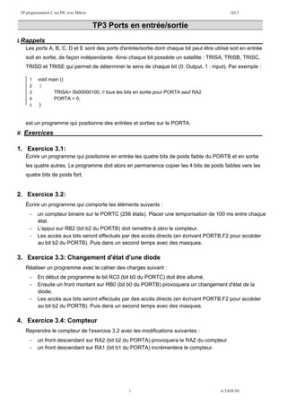 TP programmation C sur PIC avec Mikroc 1ELT
1 A.TAOUNI
TP3 Ports en entrée/sortie
I.Rappels :
Les ports A, B, C, D et E sont des ports d'entrée/sortie dont chaque bit peut être utilisé soit en entrée
soit en sortie, de façon indépendante. Ainsi chaque bit possède un satellite : TRISA, TRISB, TRISC,
TRISD et TRISE qui permet de déterminer le sens de chaque bit (0: Output, 1 : input). Par exemple :
On vous donne un programme C qui fait clignoter une led (poids faible) sur le port B.
est un programme qui positionne des entrées et sorties sur le PORTA.
II. Exercices :
1. Exercice 3.1:
Écrire un programme qui positionne en entrée les quatre bits de poids faible du PORTB et en sortie
les quatre autres. Le programme doit alors en permanence copier les 4 bits de poids faibles vers les
quatre bits de poids fort.
2. Exercice 3.2:
Écrire un programme qui comporte les éléments suivants :
 un compteur binaire sur le PORTC (256 états). Placer une temporisation de 100 ms entre chaque
état.
 L'appui sur RB2 (bit b2 du PORTB) doit remettre à zéro le compteur.
 Les accès aux bits seront effectués par des accès directs (en écrivant PORTB.F2 pour accéder
au bit b2 du PORTB). Puis dans un second temps avec des masques.
3. Exercice 3.3: Changement d'état d'une diode
Réaliser un programme avec le cahier des charges suivant :
 En début de programme le bit RC0 (bit b0 du PORTC) doit être allumé.
 Ensuite un front montant sur RB0 (bit b0 du PORTB) provoquera un changement d'état de la
diode.
 Les accès aux bits seront effectués par des accès directs (en écrivant PORTB.F2 pour accéder
au bit b2 du PORTB). Puis dans un second temps avec des masques.
4. Exercice 3.4: Compteur
Reprendre le compteur de l'exercice 3.2 avec les modifications suivantes :
 un front descendant sur RA2 (bit b2 du PORTA) provoquera le RAZ du compteur
 un front descendant sur RA1 (bit b1 du PORTA) incrémentera le compteur.
1 void main ()
2 {
3 TRISA= 0b00000100; // tous les bits en sortie pour PORTA sauf RA2
4 PORTA = 0;
5 }
 