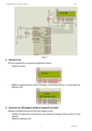 TP programmation C sur PIC avec MikroC 1ELT
2 A.TAOUNI
2. Exercice 4.2:
Écrire un programme qui comporte les éléments suivants :
 Effacer le curseur.
 Modifier le programme pour écrire le message « Lycée Alkhaouarizmy » sur deux lignes de
l’afficheur LCD.
3. Exercice 4.3: Décalage à droite et à gauche du texte :
Réaliser un programme avec le cahier des charges suivant :
 Modifier le programme de l’exercice 4.2, pour décaler le message 16 fois à droite et 16 fois
gauche.
 Effacer le l’afficheur LCD.
Figure 3
 