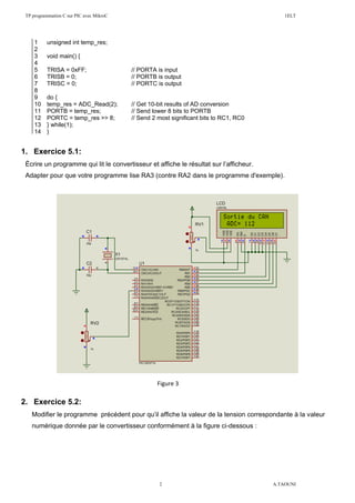 TP programmation C sur PIC avec MikroC 1ELT
2 A.TAOUNI
1. Exercice 5.1:
Écrire un programme qui lit le convertisseur et affiche le résultat sur l’afficheur.
Adapter pour que votre programme lise RA3 (contre RA2 dans le programme d'exemple).
2. Exercice 5.2:
Modifier le programme précédent pour qu’il affiche la valeur de la tension correspondante à la valeur
numérique donnée par le convertisseur conformément à la figure ci-dessous :
1 unsigned int temp_res;
2
3 void main() {
4
5 TRISA = 0xFF; // PORTA is input
6 TRISB = 0; // PORTB is output
7 TRISC = 0; // PORTC is output
8
9 do {
10 temp_res = ADC_Read(2); // Get 10-bit results of AD conversion
11 PORTB = temp_res; // Send lower 8 bits to PORTB
12 PORTC = temp_res >> 8; // Send 2 most significant bits to RC1, RC0
13 } while(1);
14 }
Figure 3
 